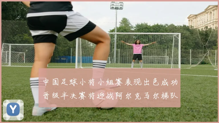 中国足球小将小组赛表现出色成功晋级半决赛将迎战阿尔克马尔梯队