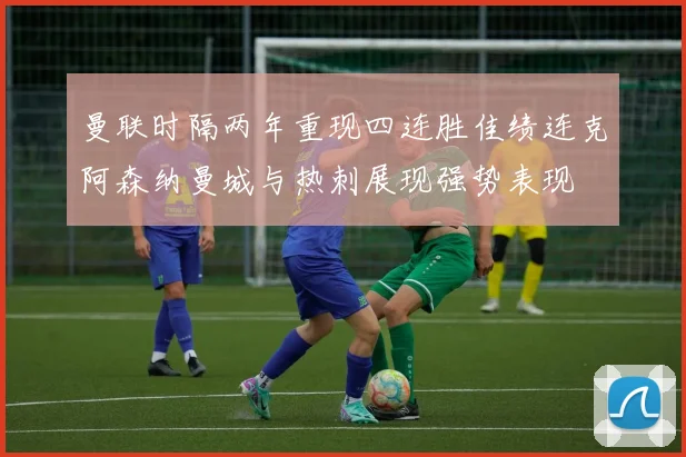 曼联时隔两年重现四连胜佳绩连克阿森纳曼城与热刺展现强势表现