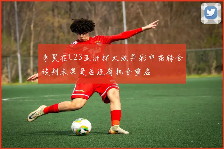 李昊在U23亚洲杯大放异彩申花转会谈判未果是否还有机会重启
