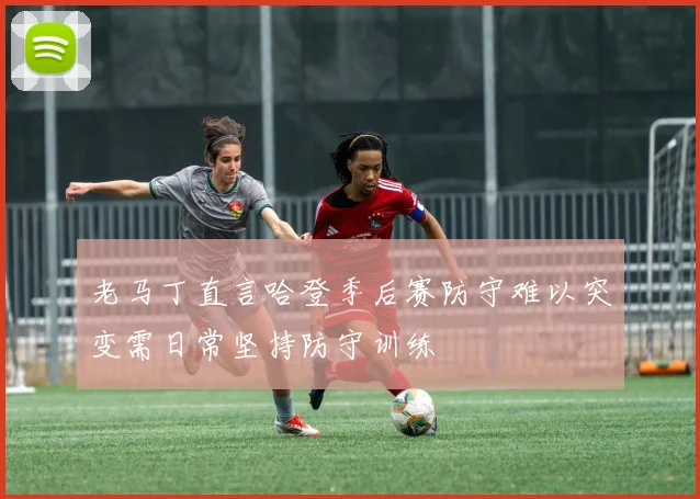 老马丁直言哈登季后赛防守难以突变需日常坚持防守训练