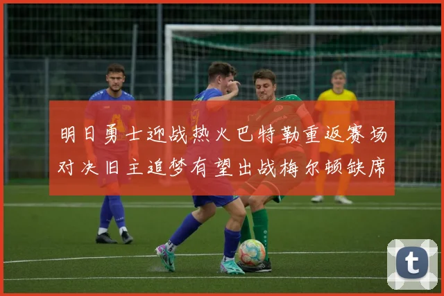 明日勇士迎战热火巴特勒重返赛场对决旧主追梦有望出战梅尔顿缺席