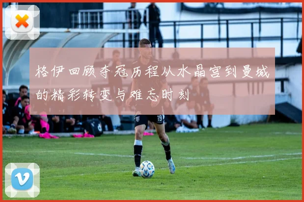 格伊回顾夺冠历程从水晶宫到曼城的精彩转变与难忘时刻