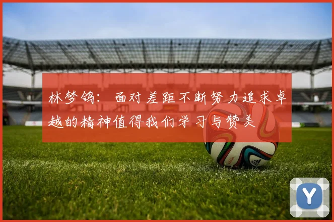 林梦鸽：面对差距不断努力追求卓越的精神值得我们学习与赞美