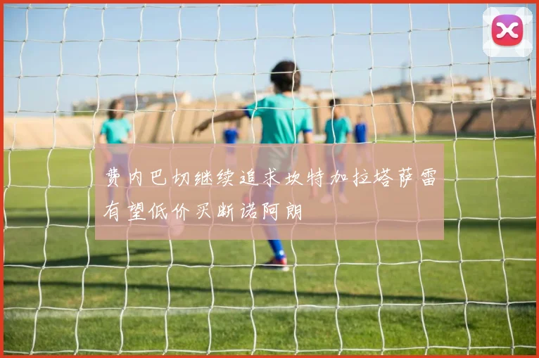 费内巴切继续追求坎特加拉塔萨雷有望低价买断诺阿朗