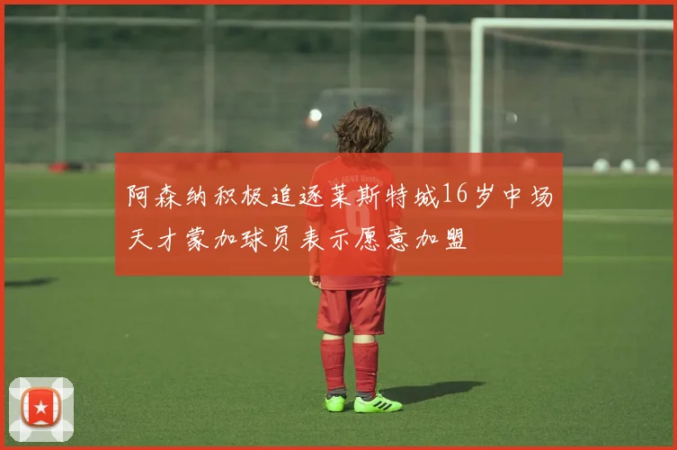 阿森纳积极追逐莱斯特城16岁中场天才蒙加球员表示愿意加盟