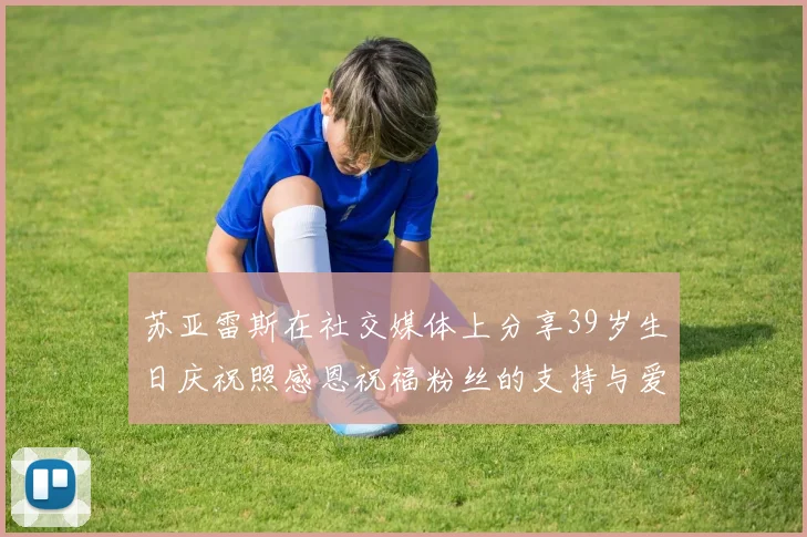 苏亚雷斯在社交媒体上分享39岁生日庆祝照感恩祝福粉丝的支持与爱护