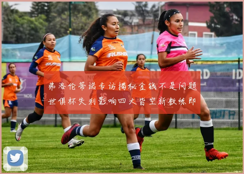 弗洛伦蒂诺专访揭秘金钱不是问题世俱杯失利影响四大皆空新教练即将到来