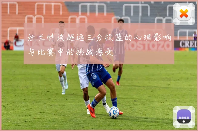 杜兰特谈超远三分投篮的心理影响与比赛中的挑战感受