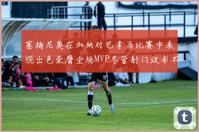塞梅尼奥在加纳对巴拿马比赛中表现出色荣膺全场MVP尽管射门效率不佳